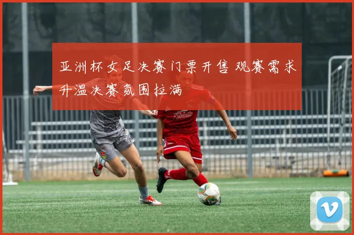 亚洲杯女足决赛门票开售 观赛需求升温决赛氛围拉满