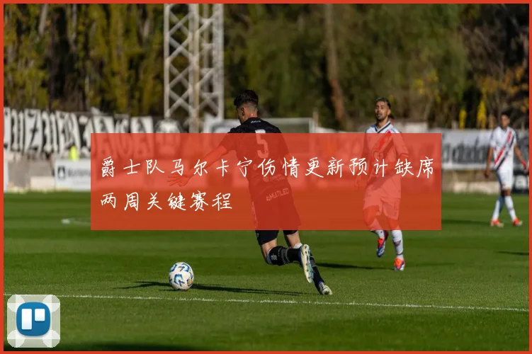 爵士队马尔卡宁伤情更新预计缺席两周关键赛程