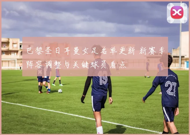 巴黎圣日耳曼女足名单更新 新赛季阵容调整与关键球员看点