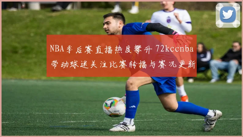 NBA季后赛直播热度攀升 72kccnba带动球迷关注比赛转播与赛况更新
