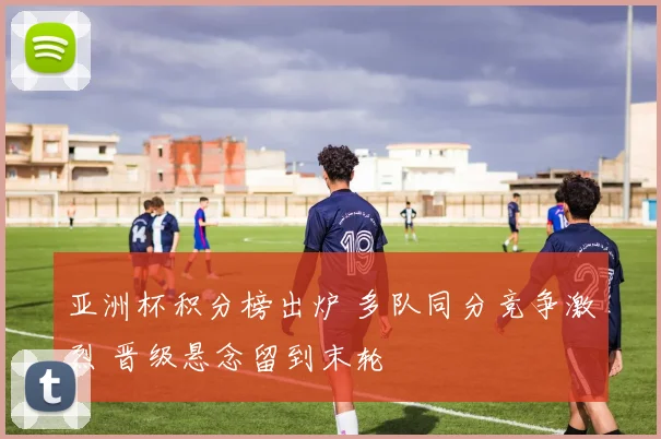 亚洲杯积分榜出炉 多队同分竞争激烈 晋级悬念留到末轮