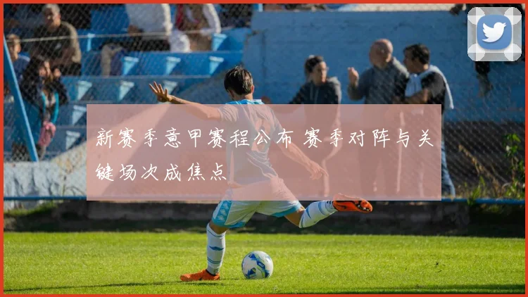 新赛季意甲赛程公布 赛季对阵与关键场次成焦点