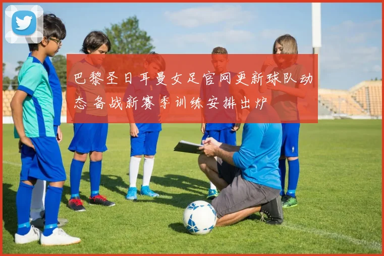 巴黎圣日耳曼女足官网更新球队动态 备战新赛季训练安排出炉