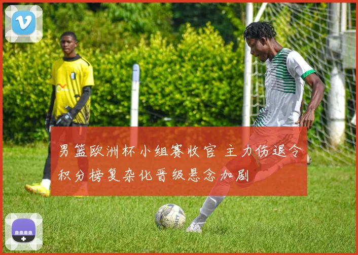 男篮欧洲杯小组赛收官 主力伤退令积分榜复杂化晋级悬念加剧