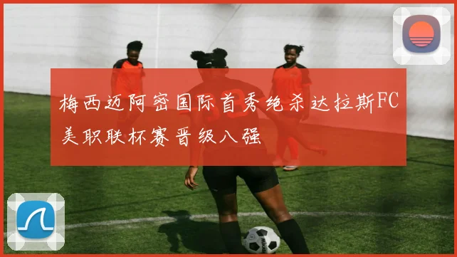 梅西迈阿密国际首秀绝杀达拉斯FC美职联杯赛晋级八强