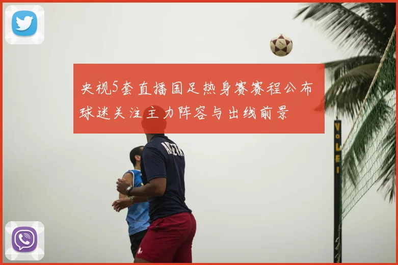 央视5套直播国足热身赛赛程公布 球迷关注主力阵容与出线前景