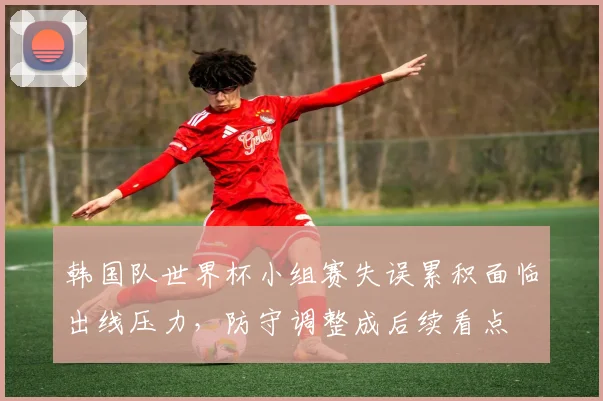韩国队世界杯小组赛失误累积面临出线压力，防守调整成后续看点