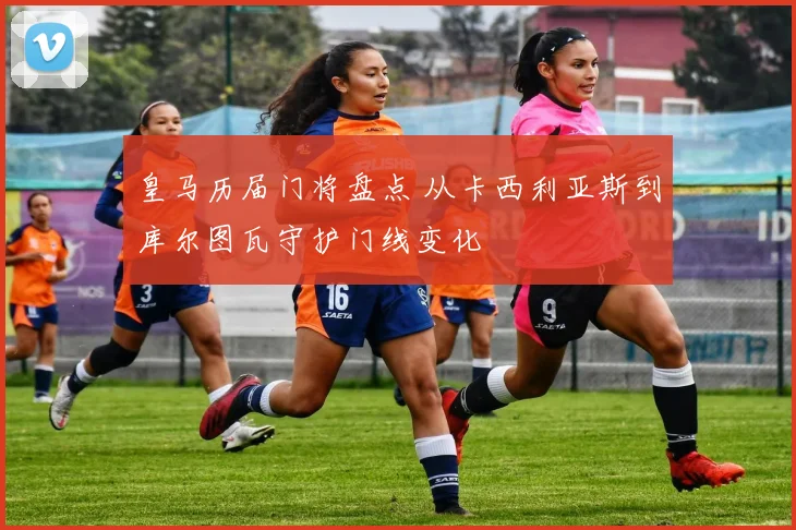 皇马历届门将盘点 从卡西利亚斯到库尔图瓦守护门线变化