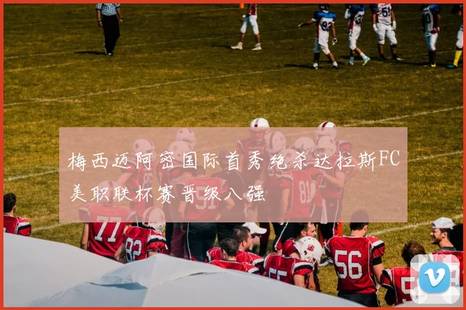 梅西迈阿密国际首秀绝杀达拉斯FC美职联杯赛晋级八强