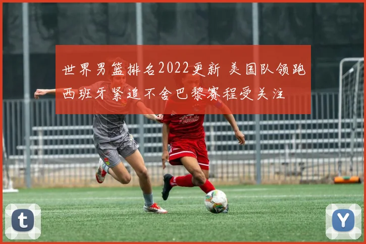 世界男篮排名2022更新 美国队领跑西班牙紧追不舍巴黎赛程受关注