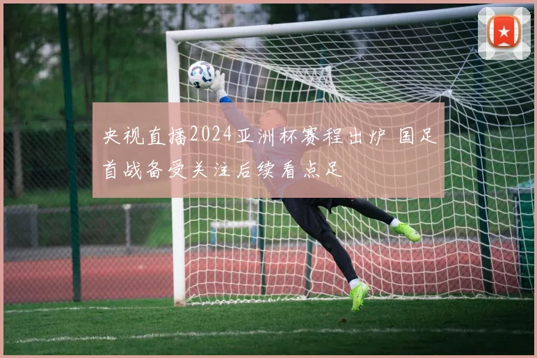 央视直播2024亚洲杯赛程出炉 国足首战备受关注后续看点足