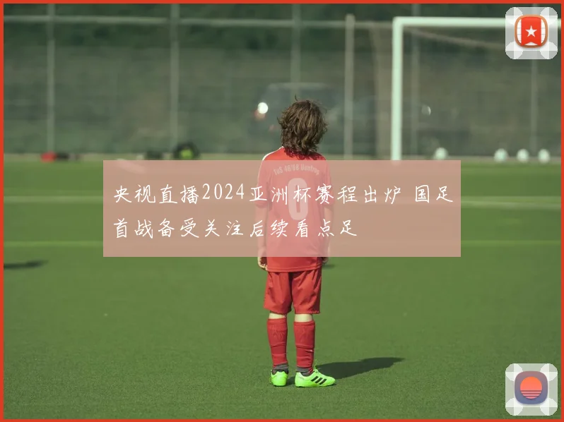 央视直播2024亚洲杯赛程出炉 国足首战备受关注后续看点足