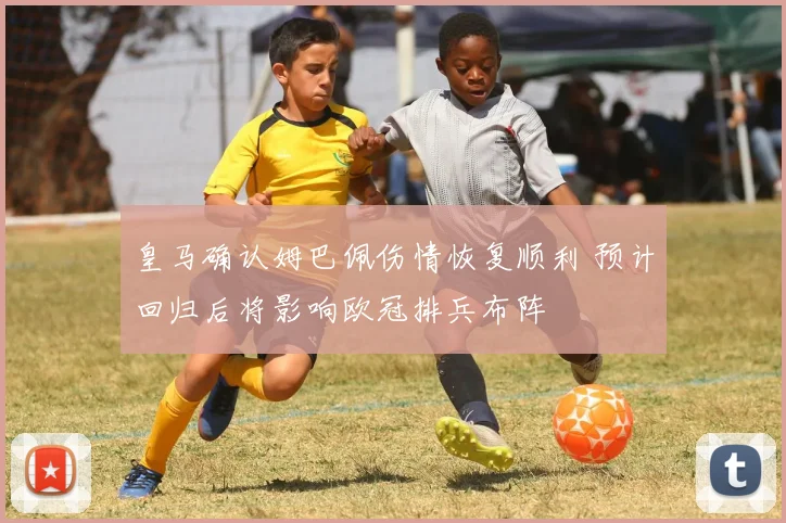 皇马确认姆巴佩伤情恢复顺利 预计回归后将影响欧冠排兵布阵