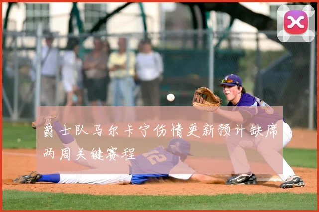 爵士队马尔卡宁伤情更新预计缺席两周关键赛程
