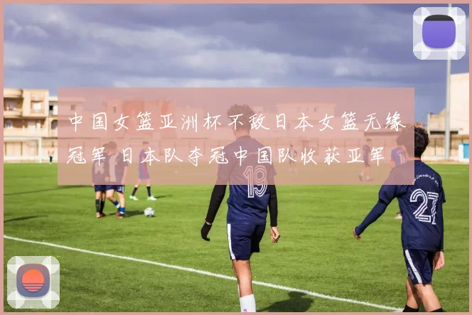 中国女篮亚洲杯不敌日本女篮无缘冠军 日本队夺冠中国队收获亚军