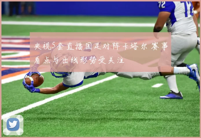 央视5套直播国足对阵卡塔尔 赛事看点与出线形势受关注