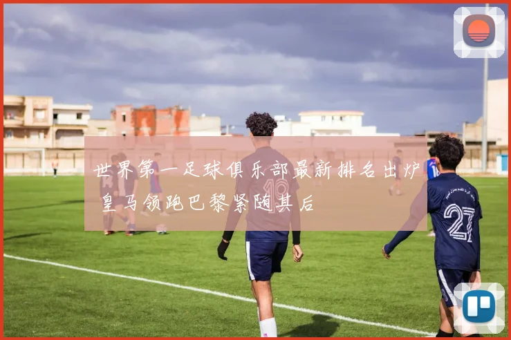 世界第一足球俱乐部最新排名出炉 皇马领跑巴黎紧随其后
