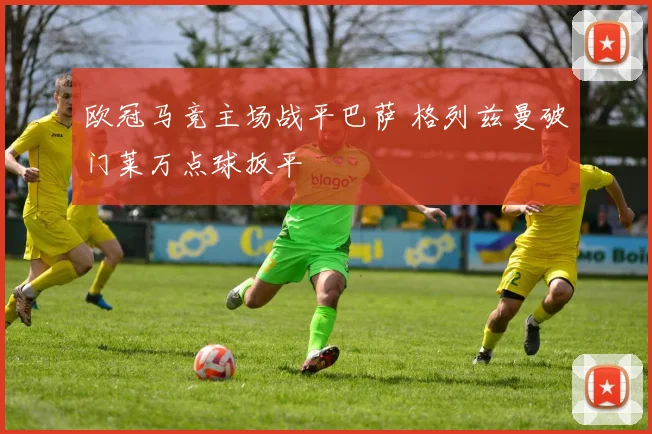 欧冠马竞主场战平巴萨 格列兹曼破门莱万点球扳平