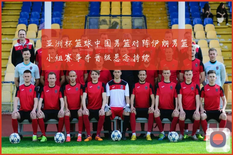 亚洲杯篮球中国男篮对阵伊朗男篮小组赛争夺晋级悬念持续