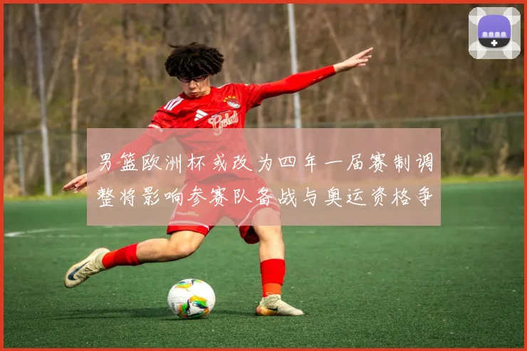 男篮欧洲杯或改为四年一届赛制调整将影响参赛队备战与奥运资格争夺