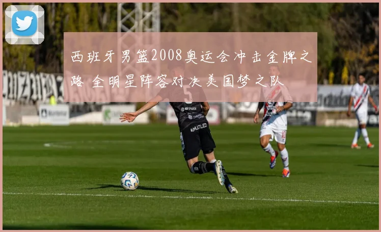 西班牙男篮2008奥运会冲击金牌之路 全明星阵容对决美国梦之队