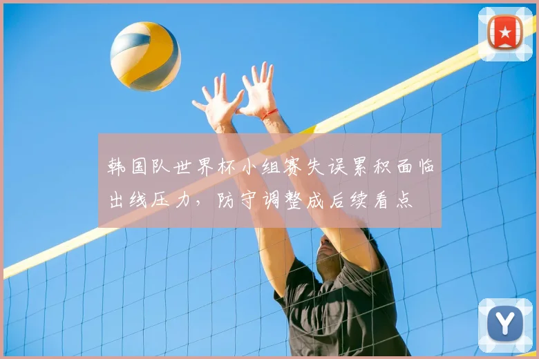 韩国队世界杯小组赛失误累积面临出线压力，防守调整成后续看点