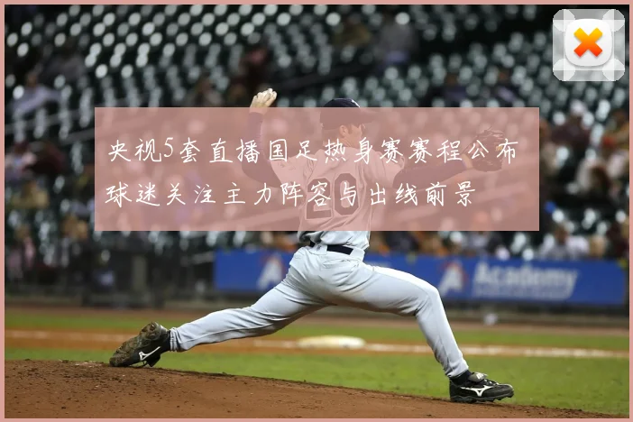 央视5套直播国足热身赛赛程公布 球迷关注主力阵容与出线前景
