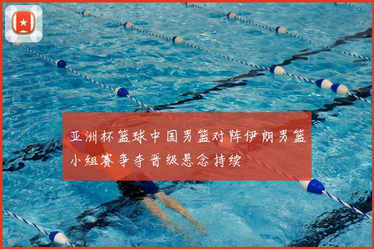 亚洲杯篮球中国男篮对阵伊朗男篮小组赛争夺晋级悬念持续