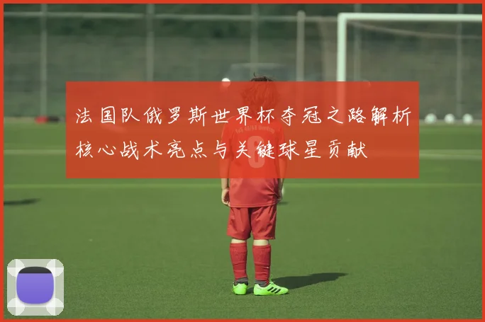 法国队俄罗斯世界杯夺冠之路解析核心战术亮点与关键球星贡献