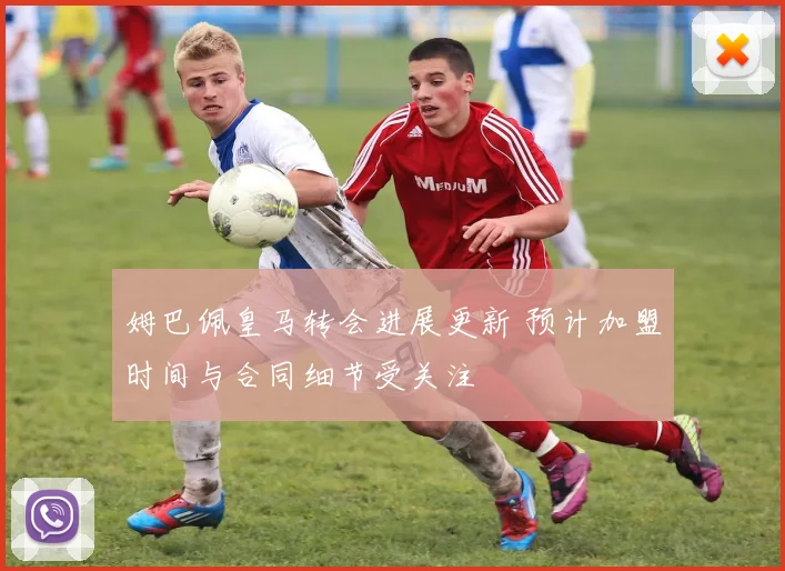 姆巴佩皇马转会进展更新 预计加盟时间与合同细节受关注