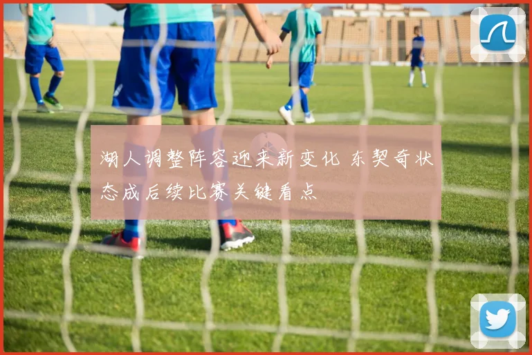 湖人调整阵容迎来新变化 东契奇状态成后续比赛关键看点