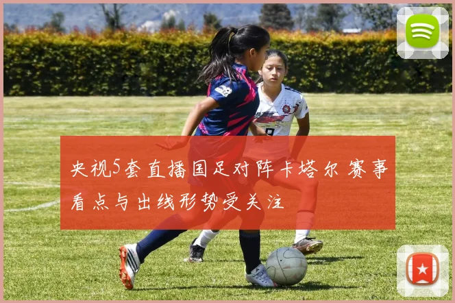 央视5套直播国足对阵卡塔尔 赛事看点与出线形势受关注