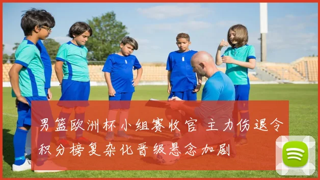 男篮欧洲杯小组赛收官 主力伤退令积分榜复杂化晋级悬念加剧